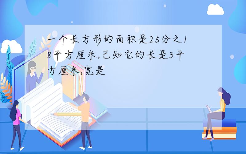 一个长方形的面积是25分之18平方厘米,己知它的长是3平方厘米,宽是