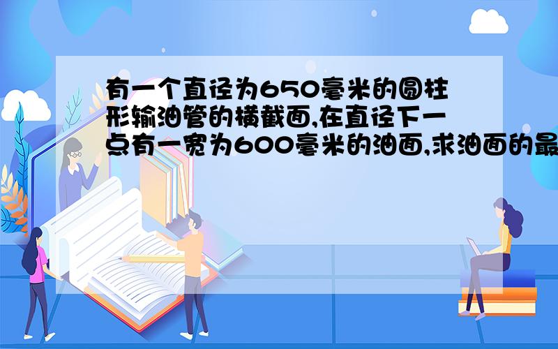 有一个直径为650毫米的圆柱形输油管的横截面,在直径下一点有一宽为600毫米的油面,求油面的最大深度