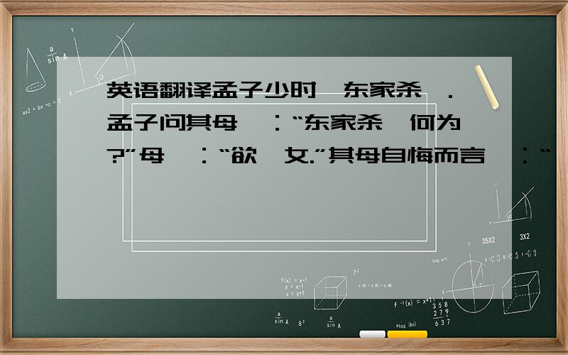 英语翻译孟子少时,东家杀豚.孟子问其母曰：“东家杀豚何为?”母曰：“欲啖女.”其母自悔而言曰：“吾怀妊是子,席不正不坐,割不正不食,胎教之也.今适有知而欺之,是教之不信也.”乃买东