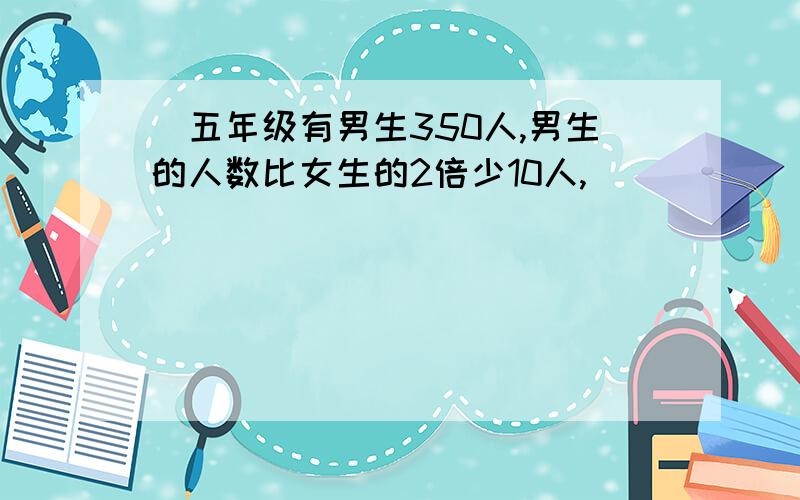 )五年级有男生350人,男生的人数比女生的2倍少10人,