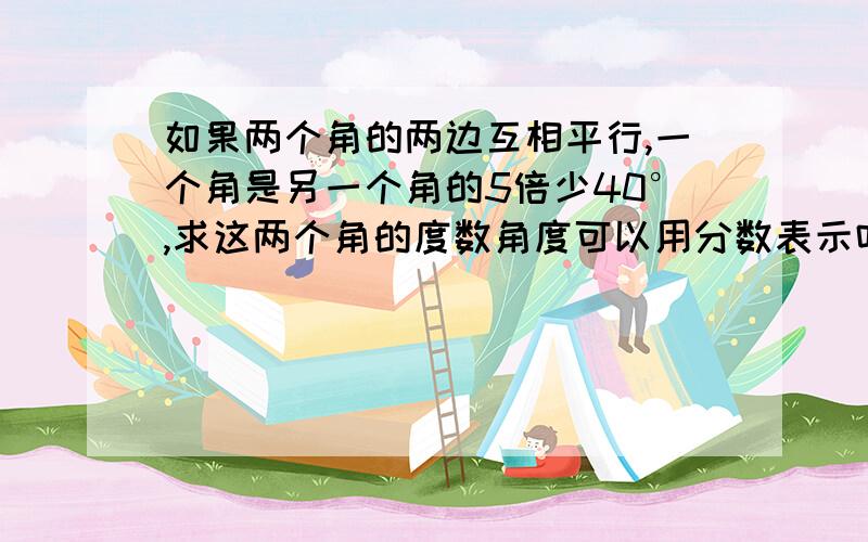 如果两个角的两边互相平行,一个角是另一个角的5倍少40°,求这两个角的度数角度可以用分数表示吗？第二个答案是无限不循环小数感谢您！A是10°，10°，B是42°，138°C是10°，10°或42°，138° D