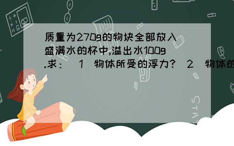 质量为270g的物块全部放入盛满水的杯中,溢出水100g.求：（1）物体所受的浮力?（2）物体的体积?（3）物体的密度?