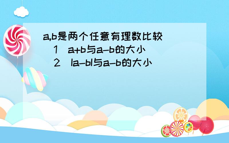 a,b是两个任意有理数比较 （1）a+b与a-b的大小 （2）Ia-bI与a-b的大小