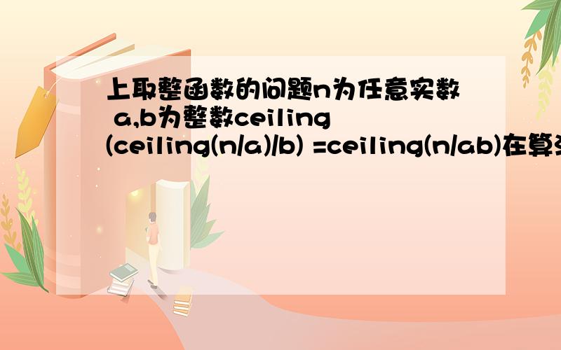 上取整函数的问题n为任意实数 a,b为整数ceiling(ceiling(n/a)/b) =ceiling(n/ab)在算法导论上看到的