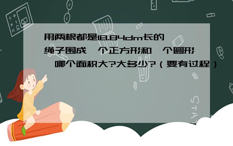 用两根都是18.84dm长的绳子围成一个正方形和一个圆形,哪个面积大?大多少?（要有过程）