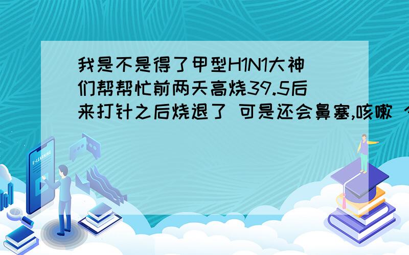 我是不是得了甲型H1N1大神们帮帮忙前两天高烧39.5后来打针之后烧退了 可是还会鼻塞,咳嗽 今天也一样鼻塞咳嗽 有时候还会呼吸窘迫