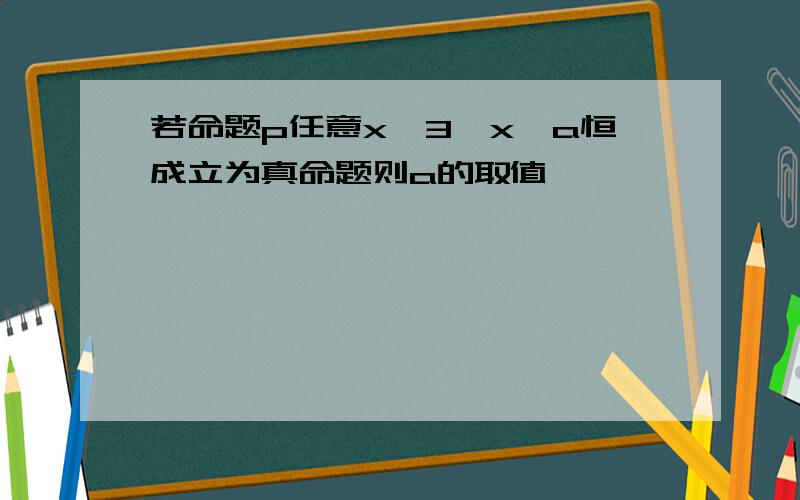 若命题p任意x>3,x>a恒成立为真命题则a的取值