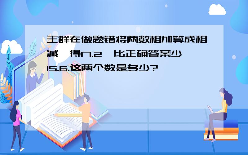 王群在做题错将两数相加算成相减,得17.2,比正确答案少15.6.这两个数是多少?