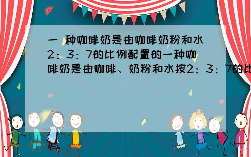 一 种咖啡奶是由咖啡奶粉和水2：3：7的比例配置的一种咖啡奶是由咖啡、奶粉和水按2：3：7的比例配制的,2.4千克这样的咖啡奶里咖啡、奶粉和水各有多少千克?