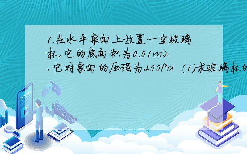 1.在水平桌面上放置一空玻璃杯,它的底面积为0.01m2,它对桌面的压强为200Pa .（1）求玻璃杯的质量.（2）在玻璃杯中装入1kg水后,水对杯底的压强为900Pa,求水的深度是多少?（3）通过计算推测出