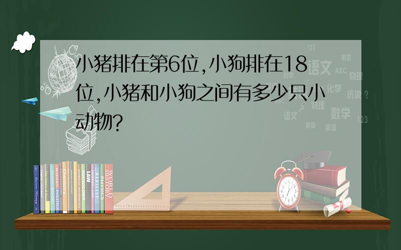 小猪排在第6位,小狗排在18位,小猪和小狗之间有多少只小动物?