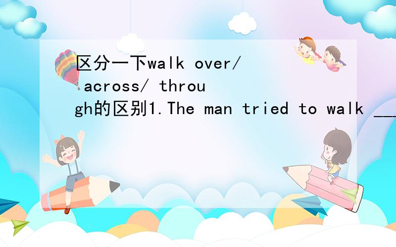 区分一下walk over/ across/ through的区别1.The man tried to walk _______the big rock.2.The man walked ______ the road and got on a bus.3.The man saw some beautiful birds when walking _____the woods.