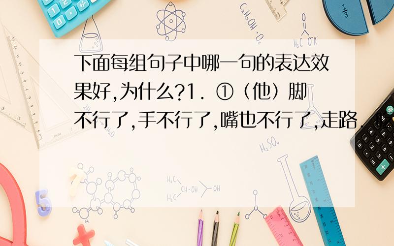 下面每组句子中哪一句的表达效果好,为什么?1．①（他）脚不行了,手不行了,嘴也不行了,走路．吃饭．说话都由别人或机器人帮忙,体重只有40公斤． ②（他）脚手嘴都不行了,走路吃饭说话