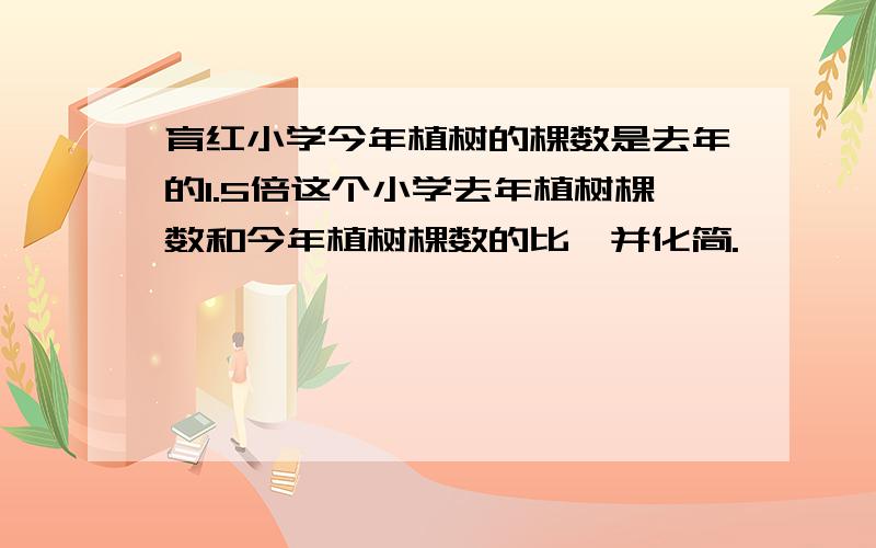 育红小学今年植树的棵数是去年的1.5倍这个小学去年植树棵数和今年植树棵数的比,并化简.