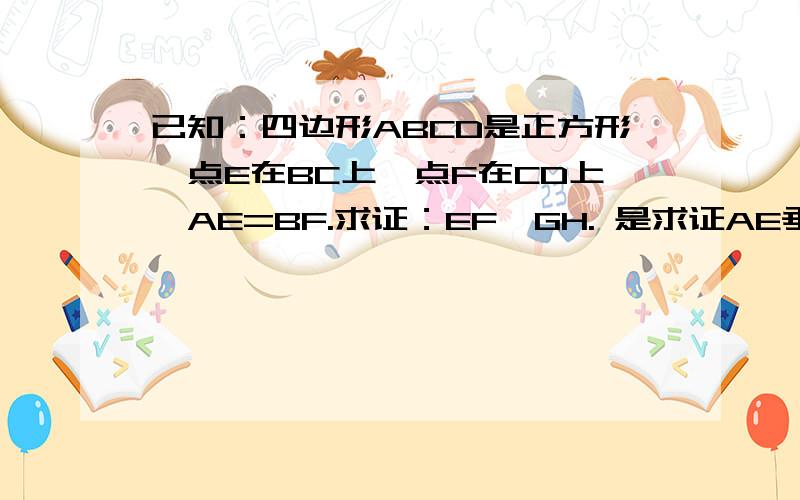 已知：四边形ABCD是正方形,点E在BC上,点F在CD上,AE=BF.求证：EF⊥GH. 是求证AE垂直BF