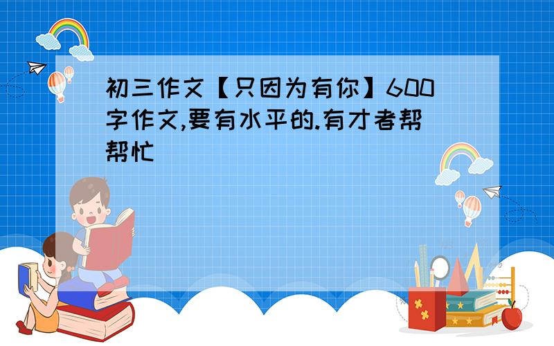 初三作文【只因为有你】600字作文,要有水平的.有才者帮帮忙