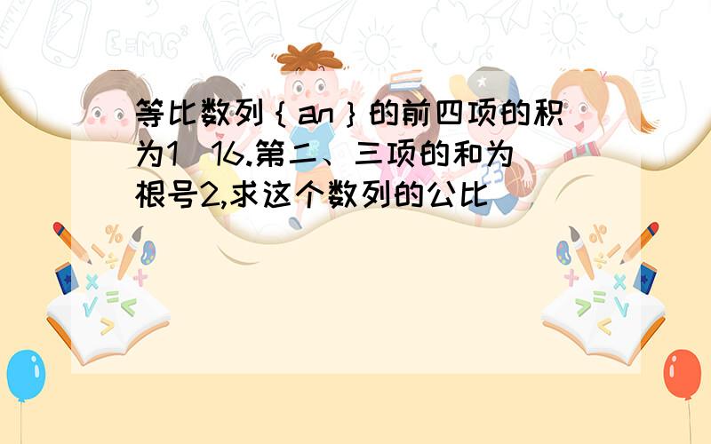 等比数列｛an｝的前四项的积为1｜16.第二、三项的和为根号2,求这个数列的公比