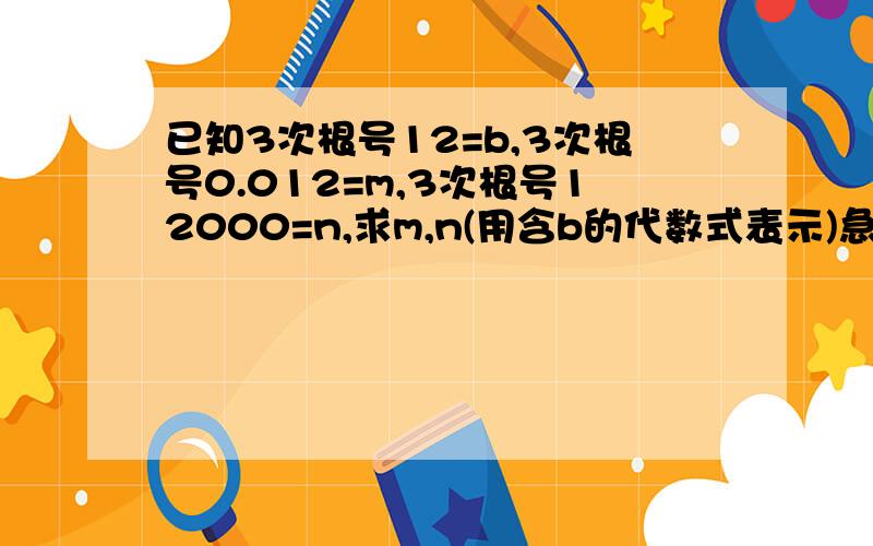 已知3次根号12=b,3次根号0.012=m,3次根号12000=n,求m,n(用含b的代数式表示)急死了.