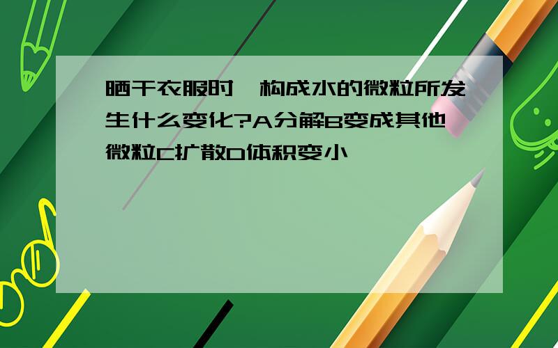 晒干衣服时,构成水的微粒所发生什么变化?A分解B变成其他微粒C扩散D体积变小