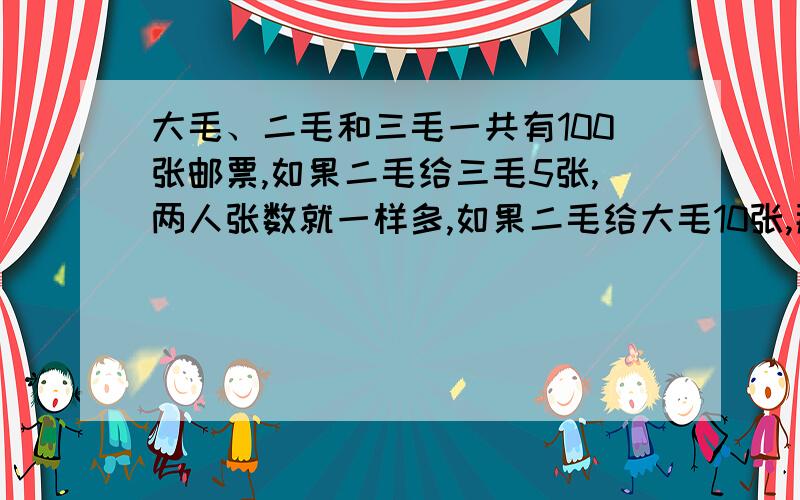 大毛、二毛和三毛一共有100张邮票,如果二毛给三毛5张,两人张数就一样多,如果二毛给大毛10张,那么大毛的张数是二毛的3倍,求三人各有邮票多少张?