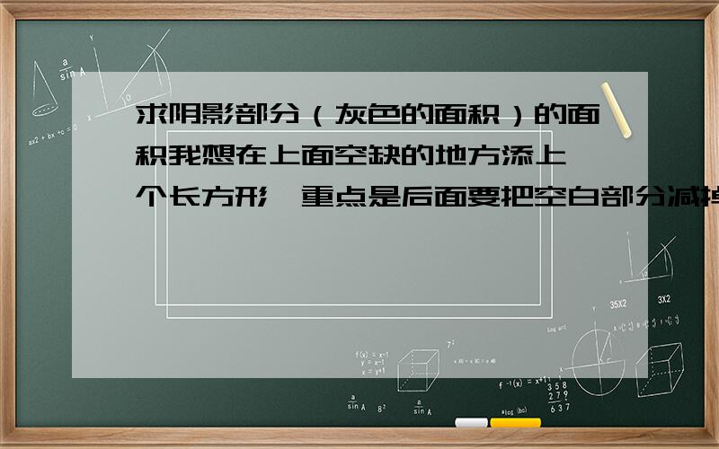 求阴影部分（灰色的面积）的面积我想在上面空缺的地方添上一个长方形,重点是后面要把空白部分减掉,我找不到上面的三角形的数据