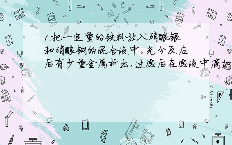 1.把一定量的铁粉放入硝酸银和硝酸铜的混合液中,充分反应后有少量金属析出,过滤后在滤液中滴加稀盐酸,无明显变化,则下列有关说法中肯定正确的是（ ）A.析出的少量金属中一定有铜 B.析