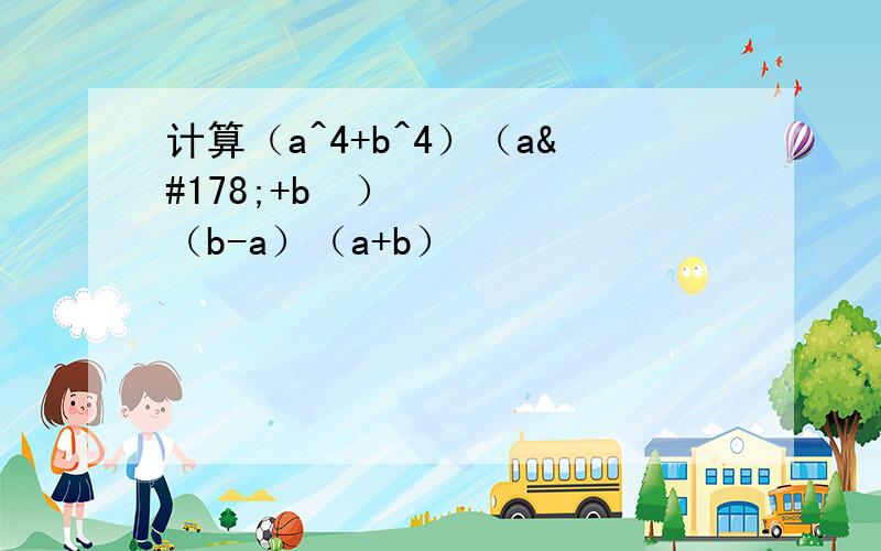 计算（a^4+b^4）（a²+b²）（b-a）（a+b）