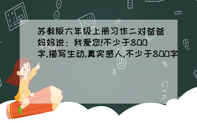 苏教版六年级上册习作二对爸爸妈妈说：我爱您!不少于800字.描写生动,真实感人,不少于800字