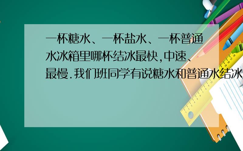 一杯糖水、一杯盐水、一杯普通水冰箱里哪杯结冰最快,中速、最慢.我们班同学有说糖水和普通水结冰最快的