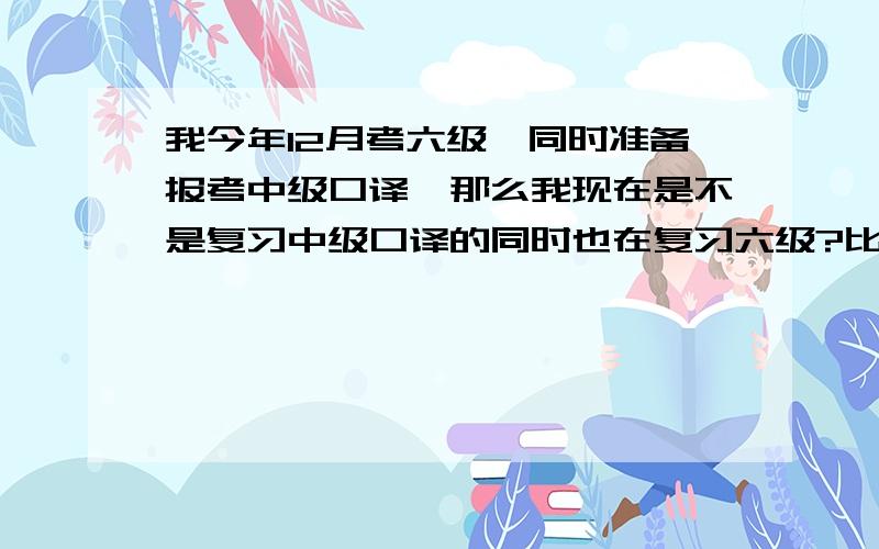 我今年12月考六级,同时准备报考中级口译,那么我现在是不是复习中级口译的同时也在复习六级?比如说听力阅读方面,除了作文.