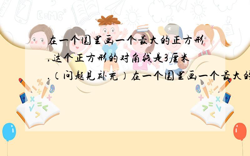 在一个圆里画一个最大的正方形,这个正方形的对角线是3厘米.（问题见补充）在一个圆里画一个最大的正方形，这个正方形的对角线是3厘米。（问题见补充） 圆的面积是多少平方厘米？比