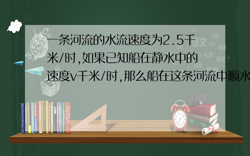 一条河流的水流速度为2.5千米/时,如果已知船在静水中的速度v千米/时,那么船在这条河流中顺水行驶的速度（ ）千米/时；逆水行驶的速度为（ ）千米/时