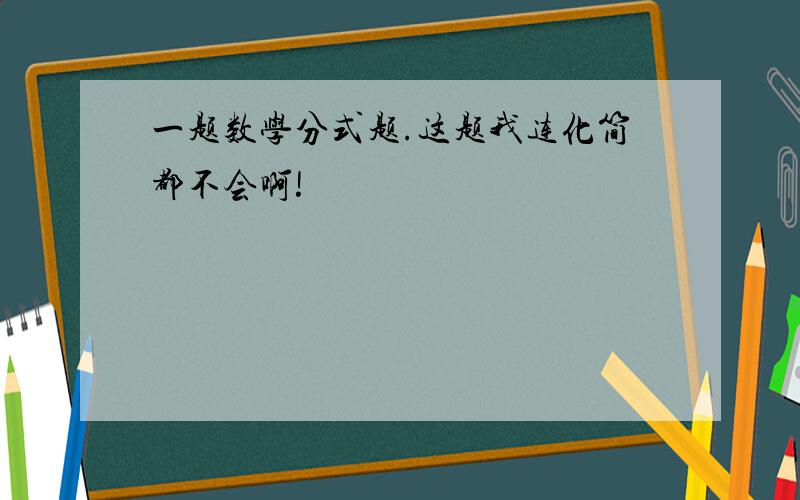 一题数学分式题.这题我连化简都不会啊!