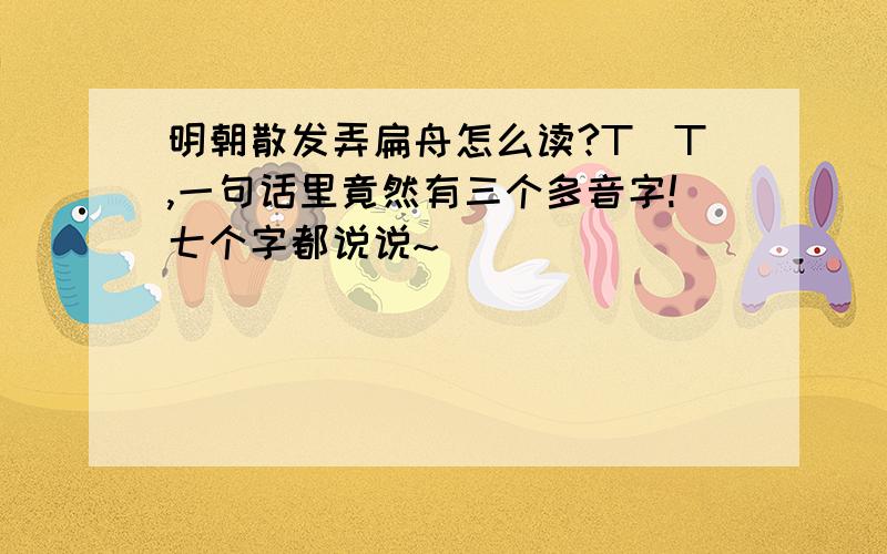 明朝散发弄扁舟怎么读?T_T,一句话里竟然有三个多音字!七个字都说说~