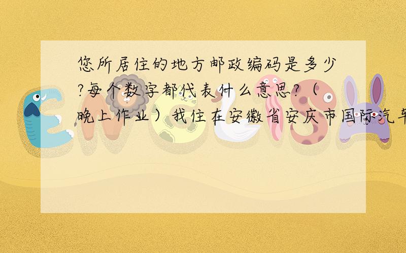 您所居住的地方邮政编码是多少?每个数字都代表什么意思?（晚上作业）我住在安徽省安庆市国际汽车城,哪位大哥快告诉我!急呀,晚上作业,《基础训练》P33页最后一题!谢谢!