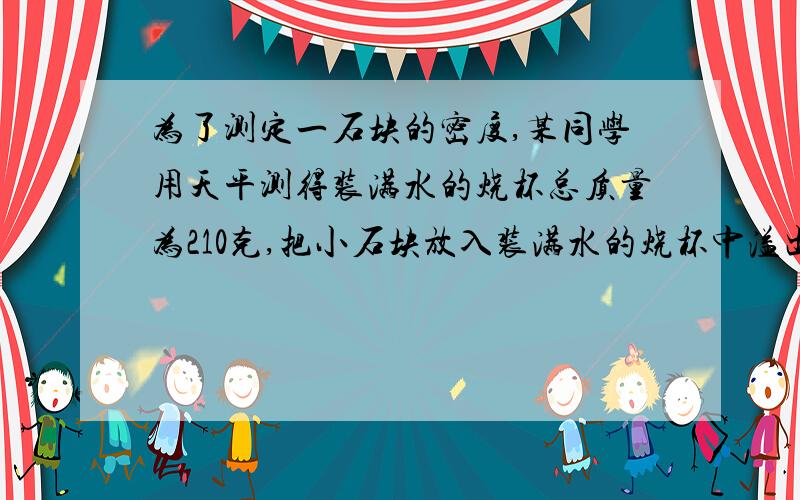 为了测定一石块的密度,某同学用天平测得装满水的烧杯总质量为210克,把小石块放入装满水的烧杯中溢出水的质量为20克,剩余水、烧杯、石块总质量为240克,求石块的密度?