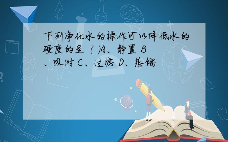 下列净化水的操作可以降低水的硬度的是 （ ）A、静置 B、吸附 C、过滤 D、蒸馏