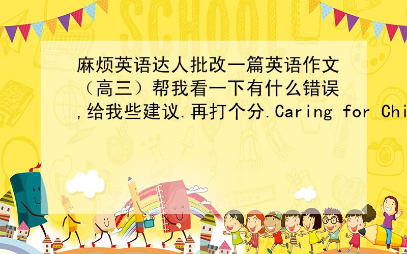 麻烦英语达人批改一篇英语作文（高三）帮我看一下有什么错误,给我些建议.再打个分.Caring for ChildrenIn my country,most of people pay a lot of attention to babies and small children .some people give up their career in