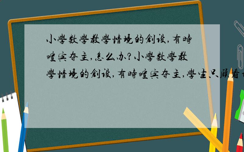 小学数学教学情境的创设,有时喧宾夺主,怎么办?小学数学教学情境的创设,有时喧宾夺主,学生只顾看课件上的背景和图画,而对老师提的问题不积极去思考,情境没有达到应有的效果?