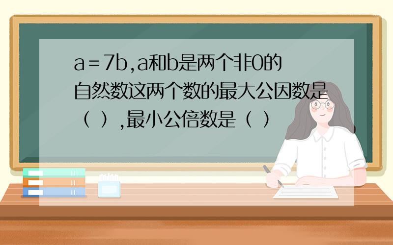 a＝7b,a和b是两个非0的自然数这两个数的最大公因数是（ ）,最小公倍数是（ ）