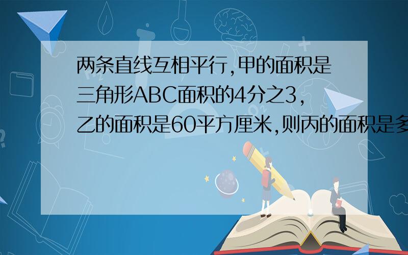 两条直线互相平行,甲的面积是三角形ABC面积的4分之3,乙的面积是60平方厘米,则丙的面积是多少平方厘米.