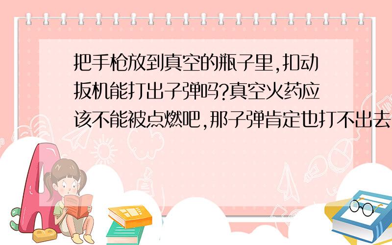 把手枪放到真空的瓶子里,扣动扳机能打出子弹吗?真空火药应该不能被点燃吧,那子弹肯定也打不出去了.\x09谢谢了,