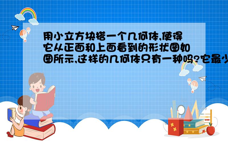 用小立方块搭一个几何体,使得它从正面和上面看到的形状图如图所示,这样的几何体只有一种吗?它最少需要多少立方块?最多需要多少个立方块?