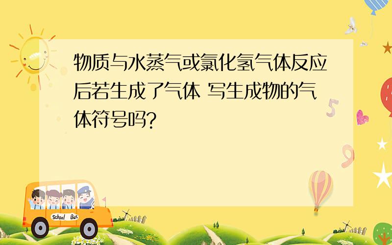 物质与水蒸气或氯化氢气体反应后若生成了气体 写生成物的气体符号吗?