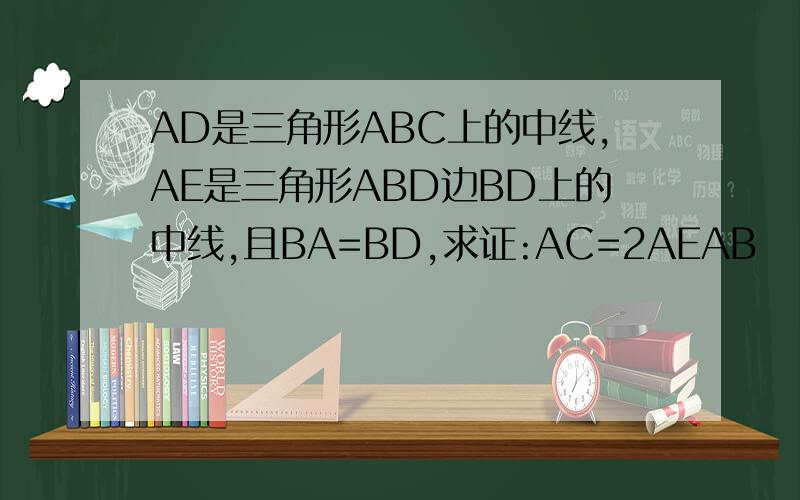 AD是三角形ABC上的中线,AE是三角形ABD边BD上的中线,且BA=BD,求证:AC=2AEAB
