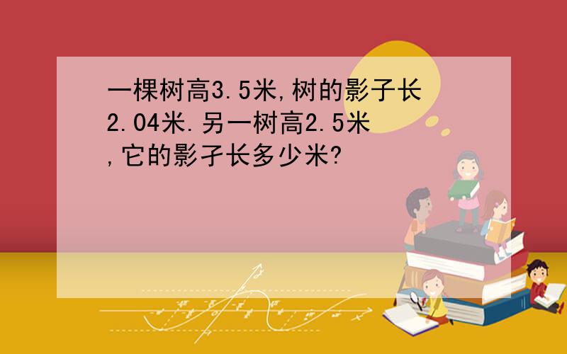 一棵树高3.5米,树的影子长2.04米.另一树高2.5米,它的影孑长多少米?