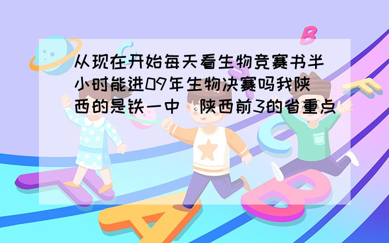 从现在开始每天看生物竞赛书半小时能进09年生物决赛吗我陕西的是铁一中(陕西前3的省重点）