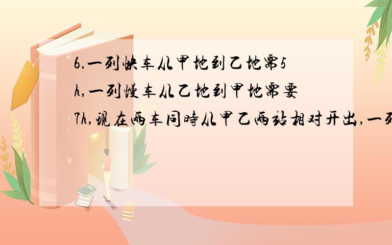 6．一列快车从甲地到乙地需5h,一列慢车从乙地到甲地需要7h,现在两车同时从甲乙两站相对开出,一列快车从甲地到乙地需5h,一列慢车从乙地到甲地需要7h,现在两车同时从甲乙两站相对开出,已