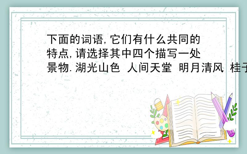 下面的词语,它们有什么共同的特点,请选择其中四个描写一处景物.湖光山色 人间天堂 明月清风 桂子飘香 水光接天 相得益彰 江山如画 鱼米之乡————————————————————