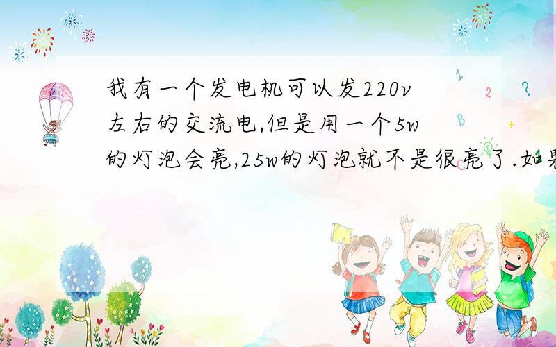 我有一个发电机可以发220v左右的交流电,但是用一个5w的灯泡会亮,25w的灯泡就不是很亮了.如果我再换上一个60w的灯泡就根本没反应了,而且电压就会下降.我想知道是不是发电机的功率不够,有